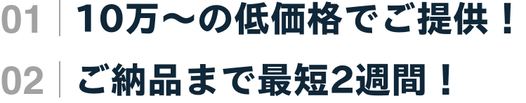 01 | 10万〜の低価格でご提供！ 02 | ご納品まで最短2週間！